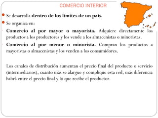 COMERCIO INTERIOR
Se desarrolla dentro de los límites de un país.
Se organiza en:
- Comercio al por mayor o mayorista. Adquiere directamente los
productos a los productores y los vende a los almacenistas o minoristas.
- Comercio al por menor o minorista. Compran los productos a
mayoristas o almacenistas y los venden a los consumidores.
Los canales de distribución aumentan el precio final del producto o servicio
(intermediarios), cuanto más se alargue y complique esta red, más diferencia
habrá entre el precio final y lo que recibe el productor.
 
