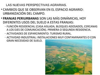 LAS NUEVAS PERSPECTIVAS AGRARIAS.
• CAMBIOS QUE SE OBSERVAN EN EL ESPACIO AGRARIO:
URBANIZACIÓN DEL CAMPO.
• FRANJAS PERIURBANAS SON LAS MÁS DINÁMICAS, HOY
DIFERENTES USOS DEL SUELO A ESTAS FRANJAS:
- FUNCIÓN RESIDENCIAL (CASA AISLADA, BLOQUES ADOSADOS, CERCANAS
A LOS EJES DE COMUNICACIÓN). PRIMERA O SEGUNDA RESIDENCIA.
- ACTIVIDADES DE ESPARCIMIENTO: TURISMO RURAL.
- ACTIVIDAD INDUSTRIAL: INSTALACIONES MUY CONTAMINANTES O CON
GRAN NECESIDAD DE SUELO.
 