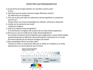 1.¿A que forma de energía radiante son sensibles nuestros ojos?
A la luz
2. ¿Qué hace que las ondas luminosas tengan diferentes colores?
Sus diferencias en la longitud
3. ¿Por qué se dice que todas las radiaciones electromagnéticas se comportan
como la luz?
Porque tienen sus mismas propiedades de reflexión, refracción y dispersión
4. ¿Cuáles son las partes de una onda?
Amplitud y longitud
5. ¿Qué es el espectro electromagnético?
Es la distribución energética del conjunto de las ondas electromagnéticas
6.¿Para que se usan en medicina las ondas electromagnéticas?
Se usa todo el espectro electromagnético para diagnosticar y tratar enfermedades
aprovechando que las diferentes partes del espectro interactúan en el cuerpo
de manera distinta por las diversas energías que poseen
7.¿Que propiedades tienen las ondas radar?
Se basa en emitir un impulso de radio que se refleja en el objetivo y se recibe
típicamente en la misma posición que el emisor
ESPECTRO ELECTROMAGNETICO
 
