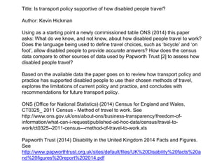 Title: Is transport policy supportive of how disabled people travel?
Author: Kevin Hickman
Using as a starting point a newly commissioned table ONS (2014) this paper
asks: What do we know, and not know, about how disabled people travel to work?
Does the language being used to define travel choices, such as ‘bicycle’ and ‘on
foot’, allow disabled people to provide accurate answers? How does the census
data compare to other sources of data used by Papworth Trust [2] to assess how
disabled people travel?
Based on the available data the paper goes on to review how transport policy and
practice has supported disabled people to use their chosen methods of travel,
explores the limitations of current policy and practice, and concludes with
recommendations for future transport policy.
ONS (Office for National Statistics) (2014) Census for England and Wales,
CT0325_ 2011 Census - Method of travel to work. See
http://www.ons.gov.uk/ons/about-ons/business-transparency/freedom-of-
information/what-can-i-request/published-ad-hoc-data/census/travel-to-
work/ct0325--2011-census---method-of-travel-to-work.xls
Papworth Trust (2014) Disability in the United Kingdom 2014 Facts and Figures.
See
http://www.papworthtrust.org.uk/sites/default/files/UK%20Disability%20facts%20a
nd%20figures%20report%202014.pdf
 
