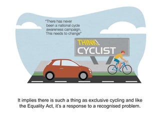 It implies there is such a thing as exclusive cycling and like
the Equality Act, it’s a response to a recognised problem.
 