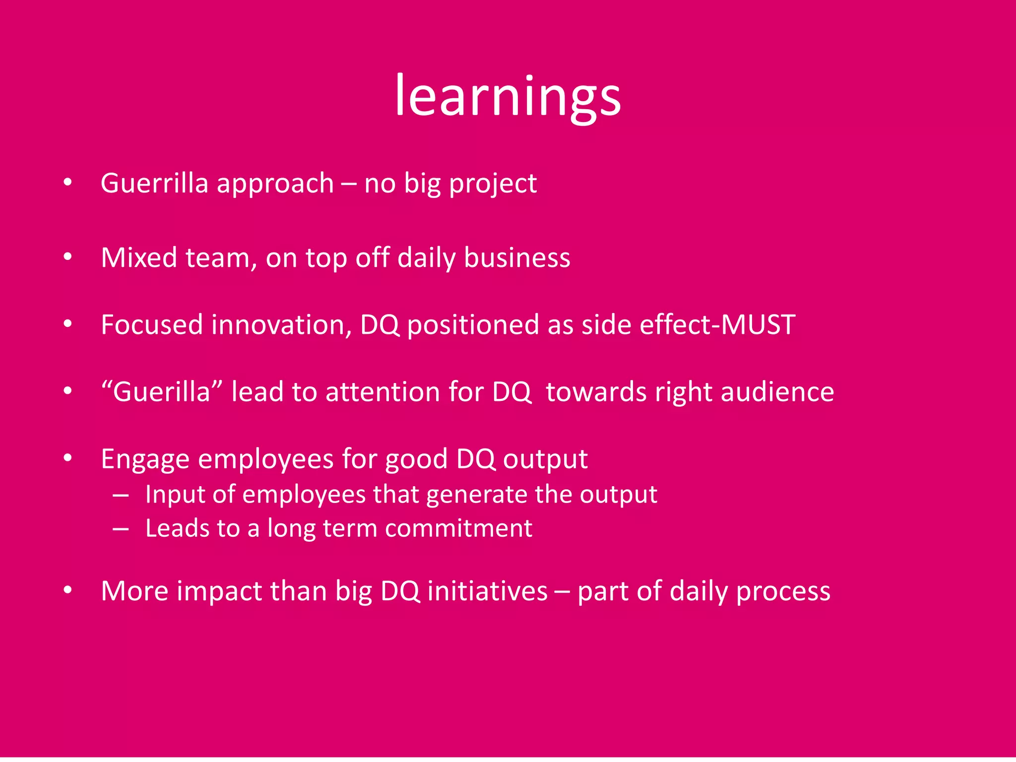 learnings
• Guerrilla approach – no big project
• Mixed team, on top off daily business
• Focused innovation, DQ positioned as side effect-MUST
• “Guerilla” lead to attention for DQ towards right audience
• Engage employees for good DQ output
– Input of employees that generate the output
– Leads to a long term commitment
• More impact than big DQ initiatives – part of daily process
 