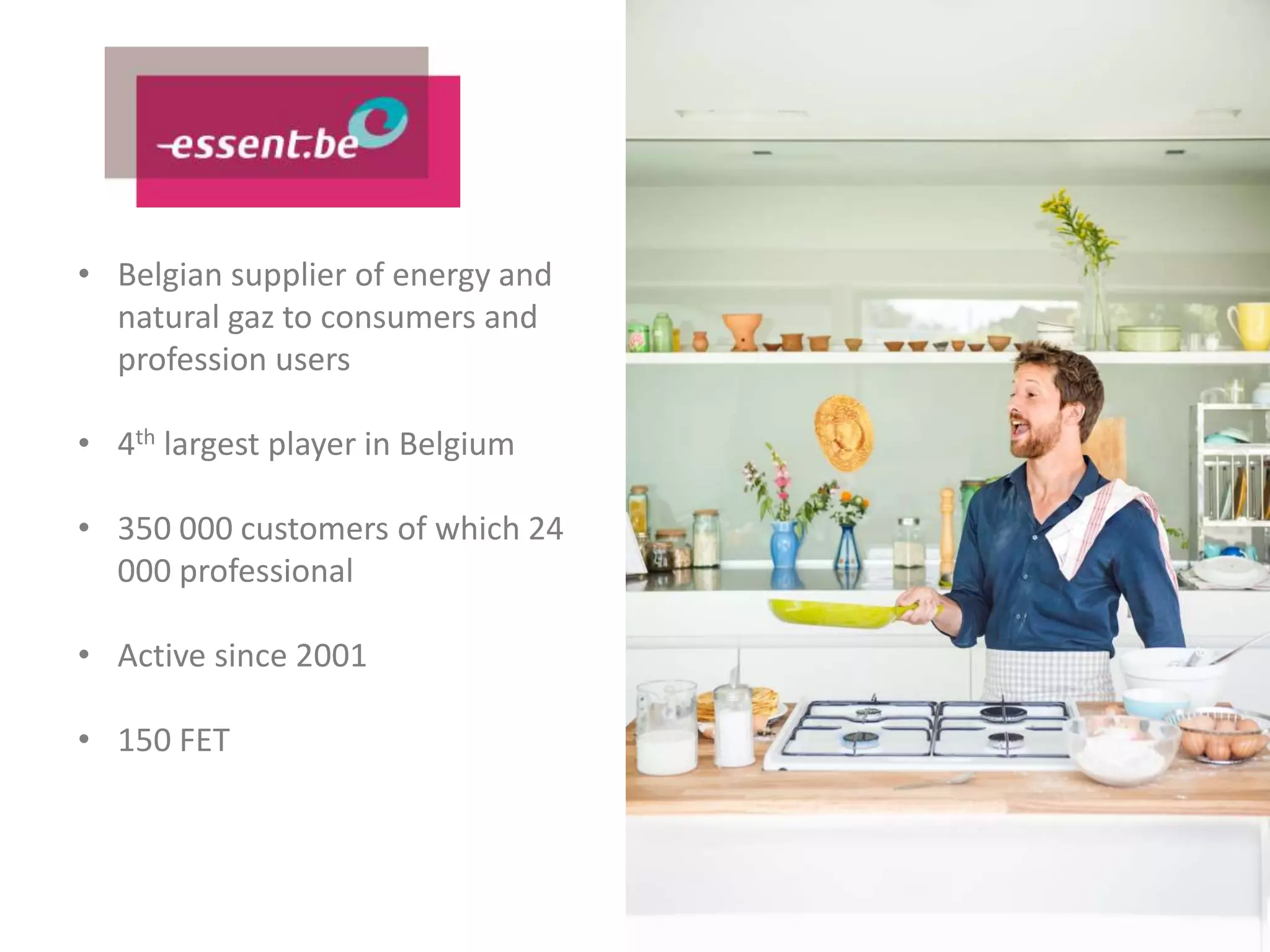 • Belgian supplier of energy and
natural gaz to consumers and
profession users
• 4th largest player in Belgium
• 350 000 customers of which 24
000 professional
• Active since 2001
• 150 FET
 