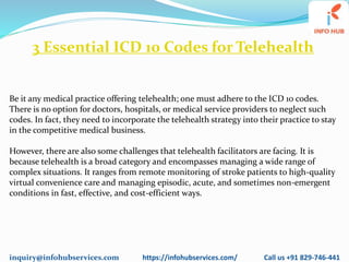 inquiry@infohubservices.com https://infohubservices.com/ Call us +91 829-746-441
3 Essential ICD 10 Codes for Telehealth
Be it any medical practice offering telehealth; one must adhere to the ICD 10 codes.
There is no option for doctors, hospitals, or medical service providers to neglect such
codes. In fact, they need to incorporate the telehealth strategy into their practice to stay
in the competitive medical business.
However, there are also some challenges that telehealth facilitators are facing. It is
because telehealth is a broad category and encompasses managing a wide range of
complex situations. It ranges from remote monitoring of stroke patients to high-quality
virtual convenience care and managing episodic, acute, and sometimes non-emergent
conditions in fast, effective, and cost-efficient ways.
 