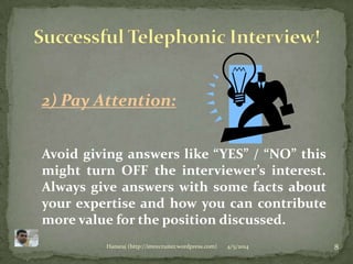 4/5/2014 8Hansraj (http://imrecruiter.wordpress.com)
2) Pay Attention:
Avoid giving answers like “YES” / “NO” this
might turn OFF the interviewer’s interest.
Always give answers with some facts about
your expertise and how you can contribute
more value for the position discussed.
 