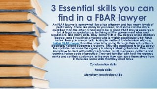 3 Essential skills you can
find in a FBAR lawyer
An FBAR lawyer is somewhat like a tax attorney and has many levels of
proficiency. There are many in your area, and some can be more
qualified than the other. Choosing to be a good FBAR lawyer requires a
lot of legal acquaintance, knowing all the government rules and
regulations and many skills. They come with a law degree and a master’s
degree, and if you find someone who is working particularly for FBAR
issues, then you are on luck. A simple method to determine who is a
better FBAR lawyer than the other is by going through their educational
background and customer’s reviews. They are supposed to know about
the updates because the agency is always altering the laws. One must
know how to deal with authorized codes, audit measures, patterns and
administration code of practice. They are familiar with how the agency
works and set their customers in the way they can save themselves from
it. Here are some skills that they must have
Collaboration skills
People skills
Monetary knowledge skills
 