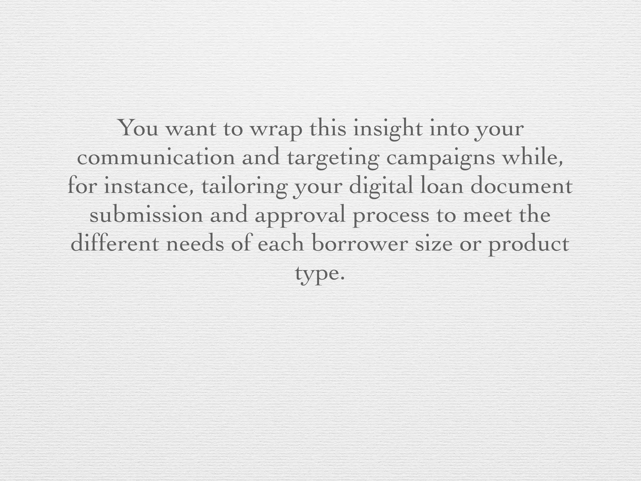 You want to wrap this insight into your
communication and targeting campaigns while,
for instance, tailoring your digital loan document
submission and approval process to meet the
different needs of each borrower size or product
type.
 
