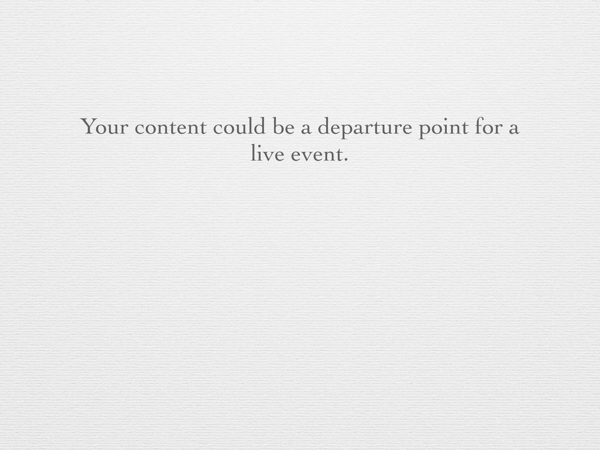 Your content could be a departure point for a
live event.
 