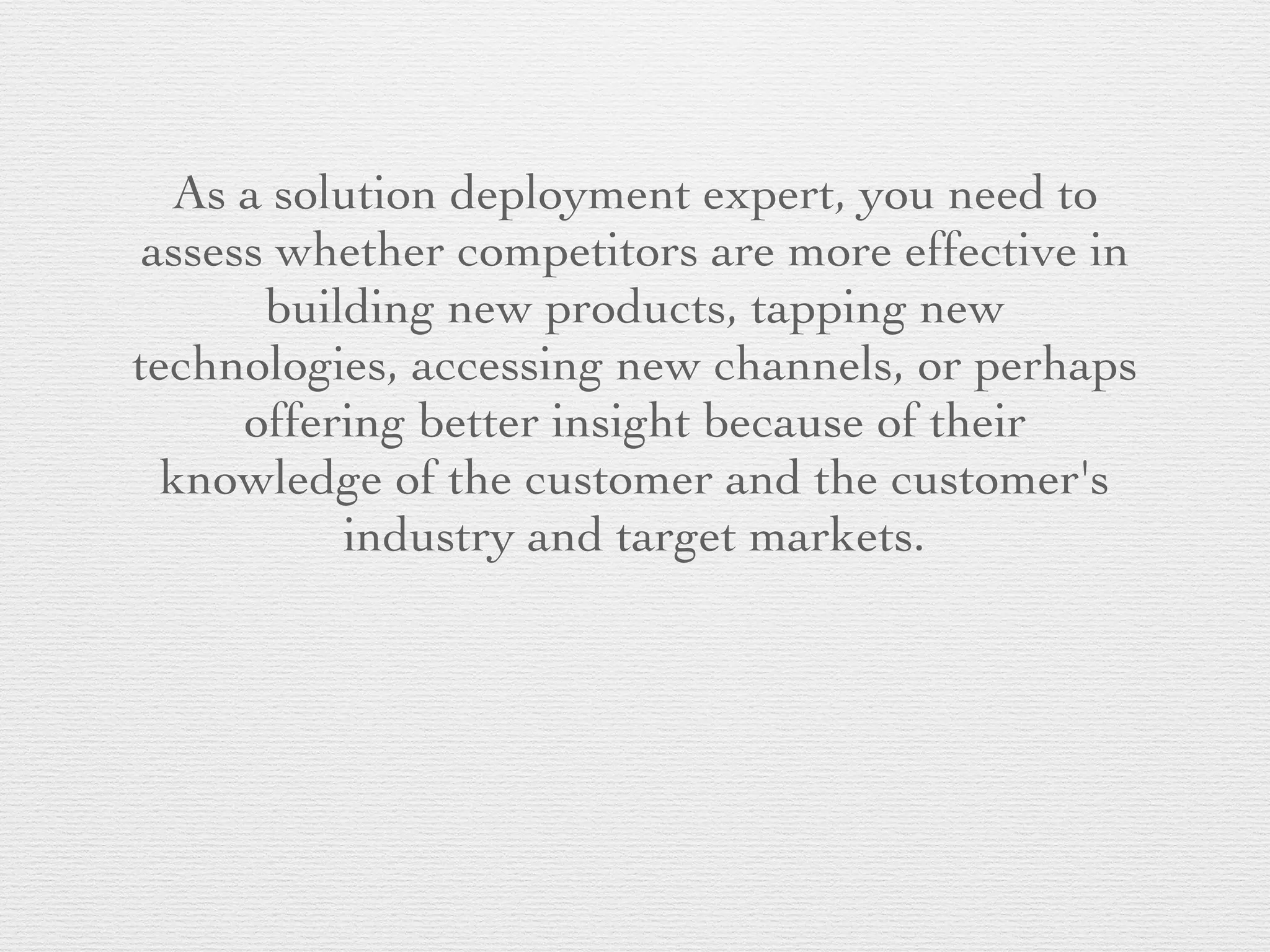 As a solution deployment expert, you need to
assess whether competitors are more effective in
building new products, tapping new
technologies, accessing new channels, or perhaps
offering better insight because of their
knowledge of the customer and the customer's
industry and target markets.
 