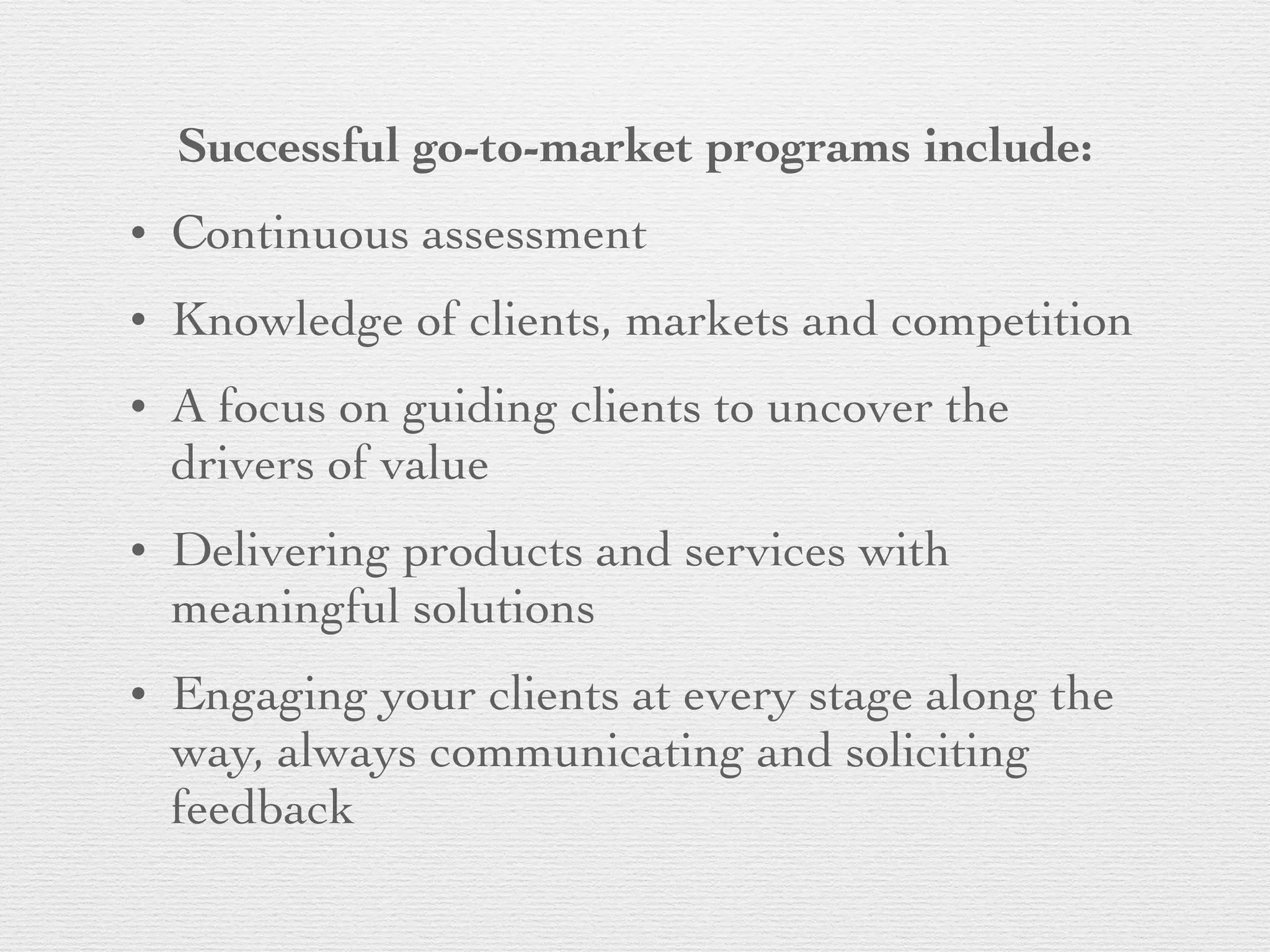 Successful go-to-market programs include:
• Continuous assessment
• Knowledge of clients, markets and competition
• A focus on guiding clients to uncover the
drivers of value
• Delivering products and services with
meaningful solutions
• Engaging your clients at every stage along the
way, always communicating and soliciting
feedback
 