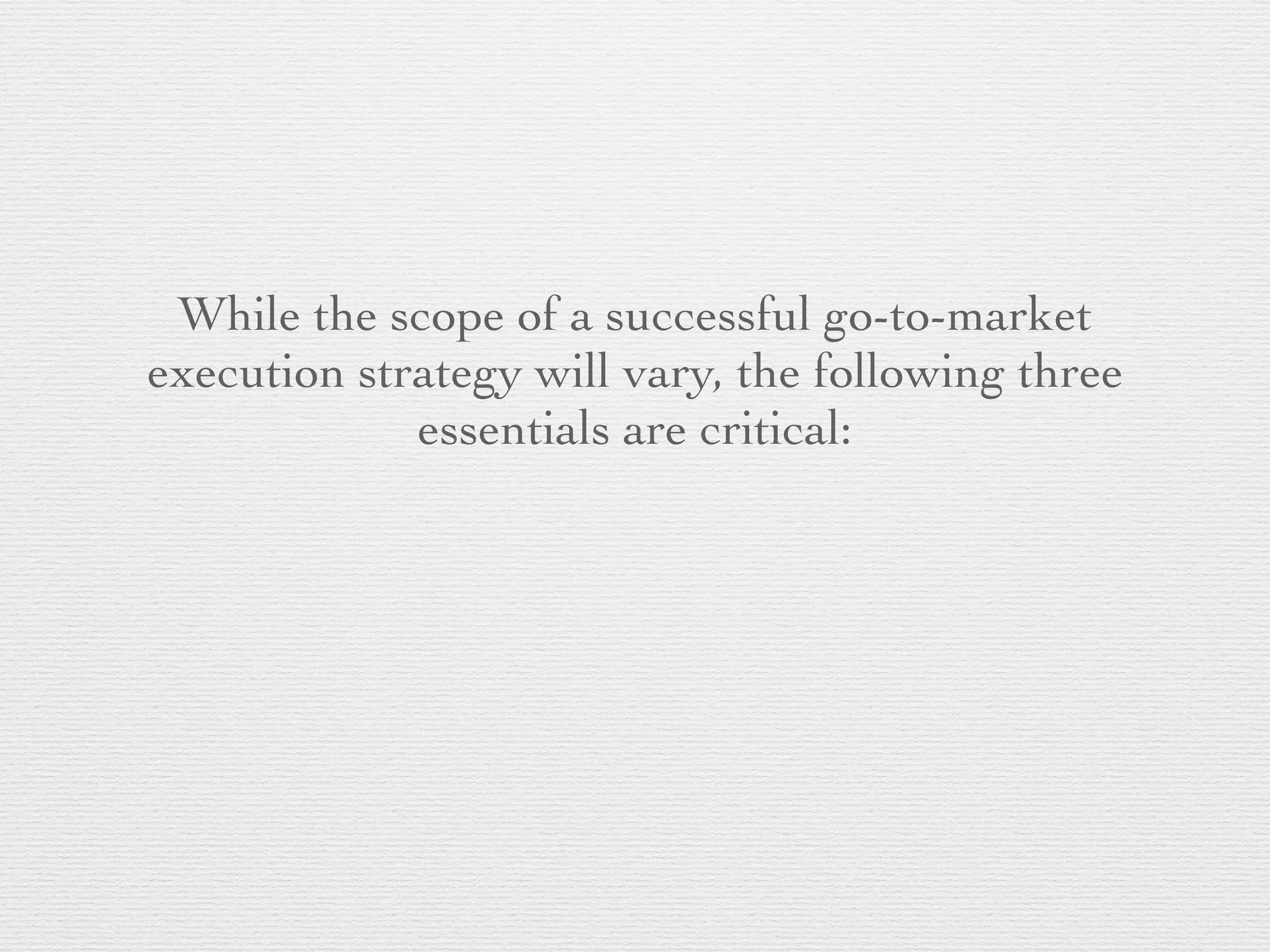 While the scope of a successful go-to-market
execution strategy will vary, the following three
essentials are critical:
 