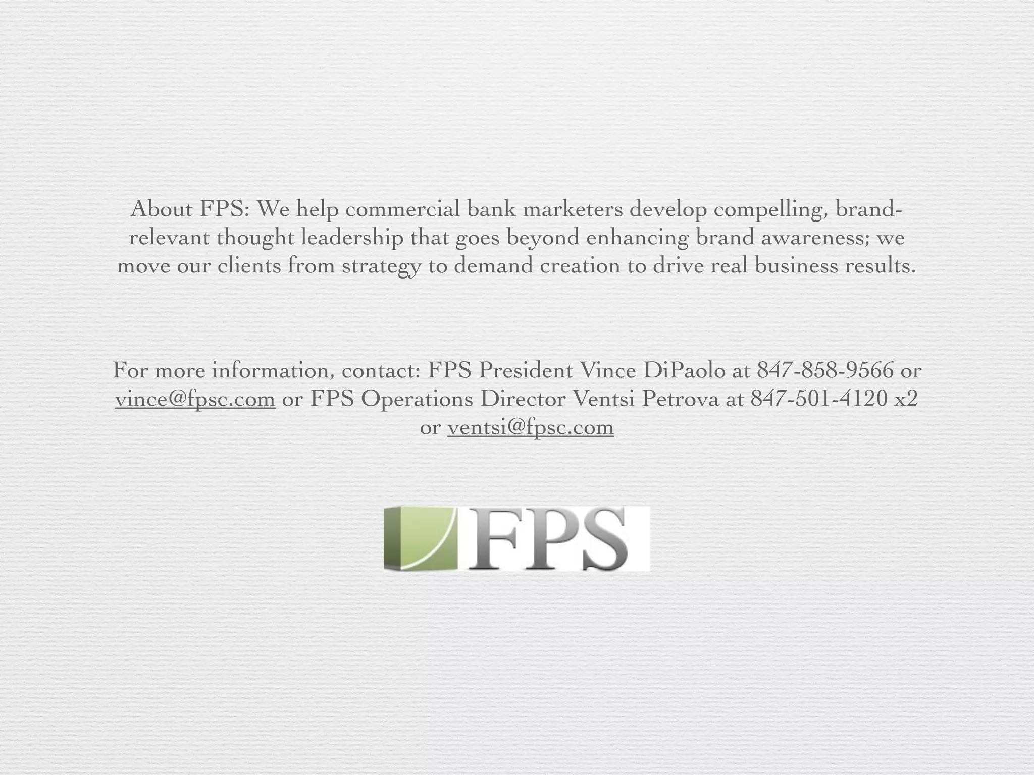 About FPS: We help commercial bank marketers develop compelling, brand-
relevant thought leadership that goes beyond enhancing brand awareness; we
move our clients from strategy to demand creation to drive real business results.
For more information, contact: FPS President Vince DiPaolo at 847-858-9566 or
vince@fpsc.com or FPS Operations Director Ventsi Petrova at 847-501-4120 x2
or ventsi@fpsc.com
 