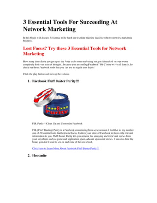 3 Essential Tools For Succeeding At
Network Marketing
In this blog I will discuss 3 essential tools that I use to create massive success with my network marketing
business.
Lost Focus? Try these 3 Essential Tools for Network
Marketing
How many times have you got up to the fever to do some marketing but got sidetracked or even worse
completely lost your train of thought…because you are surfing Facebook? Oh C’mon we’ve all done it. So
check out these Facebook tools that you can use to regain your focus!
Click the play button and turn up the volume.
1. Facebook Fluff Buster Purity!!!
F.B. Purity – Clean Up and Customize Facebook
F.B. (Fluff Busting) Purity is a Facebook customizing browser extension. I feel that its my number
one of 3 Essential tools that helps me focus. It alters your view of Facebook to show only relevant
information to you. Fluff Buster Purity lets you remove the annoying and irrelevant stories from
your newsfeeds such as game and application spam, ads and sponsored stories. It can also hide the
boxes you don’t want to see on each side of the news feed.
Click Here to Learn More About Facebook Fluff Buster Purity!!!
2. Hootsuite
 
