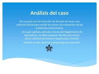 Análisis del caso 
De acuerdo con la intención de Nicolás de hacer una 
solicitud oficial para recibir los juicios de evaluación de las 
evidencias presentadas: 
1. ¿En qué capítulo, artículo e ítems del Reglamento de 
Aprendices, se debe amparar Nicolás para hacer 
dicha solicitud de manera respetuosa y formal? 
2. Analice el caso descrito y proponga una solución. 
 