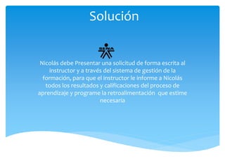Solución 
Nicolás debe Presentar una solicitud de forma escrita al 
instructor y a través del sistema de gestión de la 
formación, para que el instructor le informe a Nicolás 
todos los resultados y calificaciones del proceso de 
aprendizaje y programe la retroalimentación que estime 
necesaria 
