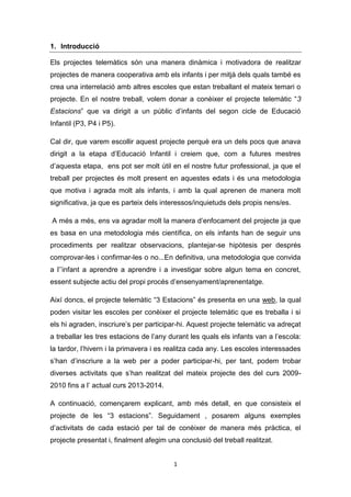 1. Introducció
Els projectes telemàtics són una manera dinàmica i motivadora de realitzar
projectes de manera cooperativa amb els infants i per mitjà dels quals també es
crea una interrelació amb altres escoles que estan treballant el mateix temari o
projecte. En el nostre treball, volem donar a conèixer el projecte telemàtic “3
Estacions” que va dirigit a un públic d’infants del segon cicle de Educació
Infantil (P3, P4 i P5).
Cal dir, que varem escollir aquest projecte perquè era un dels pocs que anava
dirigit a la etapa d’Educació Infantil i creiem que, com a futures mestres
d’aquesta etapa, ens pot ser molt útil en el nostre futur professional, ja que el
treball per projectes és molt present en aquestes edats i és una metodologia
que motiva i agrada molt als infants, i amb la qual aprenen de manera molt
significativa, ja que es parteix dels interessos/inquietuds dels propis nens/es.
A més a més, ens va agradar molt la manera d’enfocament del projecte ja que
es basa en una metodologia més científica, on els infants han de seguir uns
procediments per realitzar observacions, plantejar-se hipòtesis per després
comprovar-les i confirmar-les o no...En definitiva, una metodologia que convida
a l’’infant a aprendre a aprendre i a investigar sobre algun tema en concret,
essent subjecte actiu del propi procés d’ensenyament/aprenentatge.
Així doncs, el projecte telemàtic “3 Estacions” és presenta en una web, la qual
poden visitar les escoles per conèixer el projecte telemàtic que es treballa i si
els hi agraden, inscriure’s per participar-hi. Aquest projecte telemàtic va adreçat
a treballar les tres estacions de l’any durant les quals els infants van a l’escola:
la tardor, l’hivern i la primavera i es realitza cada any. Les escoles interessades
s’han d’inscriure a la web per a poder participar-hi, per tant, podem trobar
diverses activitats que s’han realitzat del mateix projecte des del curs 20092010 fins a l’ actual curs 2013-2014.
A continuació, començarem explicant, amb més detall, en que consisteix el
projecte de les “3 estacions”. Seguidament , posarem alguns exemples
d’activitats de cada estació per tal de conèixer de manera més pràctica, el
projecte presentat i, finalment afegim una conclusió del treball realitzat.
1

 