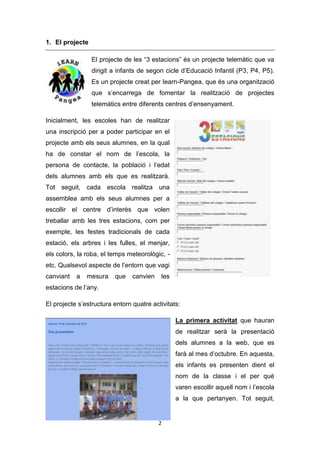 1. El projecte
El projecte de les “3 estacions” és un projecte telemàtic que va
dirigit a infants de segon cicle d’Educació Infantil (P3, P4, P5).
Es un projecte creat per Iearn-Pangea, que és una organització
que s’encarrega de fomentar la realització de projectes
telemàtics entre diferents centres d’ensenyament.
Inicialment, les escoles han de realitzar
una inscripció per a poder participar en el
projecte amb els seus alumnes, en la qual
ha de constar el nom de l’escola, la
persona de contacte, la població i l’edat
dels alumnes amb els que es realitzarà.
Tot seguit, cada escola realitza una
assemblea amb els seus alumnes per a
escollir el centre d’interès que volen
treballar amb les tres estacions, com per
exemple, les festes tradicionals de cada
estació, els arbres i les fulles, el menjar,
els colors, la roba, el temps meteorològic, etc. Qualsevol aspecte de l’entorn que vagi
canviant

a

mesura

que

canvien

les

estacions de l’any.
El projecte s’estructura entorn quatre activitats:
La primera activitat que hauran
de realitzar serà la presentació
dels alumnes a la web, que es
farà al mes d’octubre. En aquesta,
els infants es presenten dient el
nom de la classe i el per què
varen escollir aquell nom i l’escola
a la que pertanyen. Tot seguit,

2

 