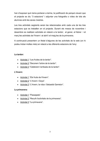 han d’exposar quin tema portaran a terme, la justificació de perquè creuen que
el projecte es diu “3 estacions” i adjuntar una fotografia o vídeo de tots els
alumnes amb les seves mestres.
Les tres activitats següents seran las relacionades amb cada una de les tres
estacions que es treballen en el projecte. Durant els mesos de novembre i
desembre es realitzen activitats en relació a la tardor; al gener, el febrer i el
març les activitats de l’hivern i al abril i el maig les de la primavera.
A continuació presentem un llistat d’algunes de les activitats de la web (on hi
podeu trobar moltes més) en relació a les diferents estacions de l’any:

La tardor:
Activitat 1 “Les fruites de la tardor”.
Activitat 2 “Decorem l’arbre de la tardor”.
Activitat 3 “Celebrem l’arribada de la tardor”.
L’hivern:
Activitat 1 “Els fruits de l’hivern”.
Activitat 2 “L’hivern i Goya”.
Activitat 3 “L’hivern, la roba i Sebastià Garreton”.
La primavera:
Activitat 1 “Passejada”.
Activitat 2 “Recull d’activitats de la primavera”.
Activitat 3 “La primavera”.

3

 