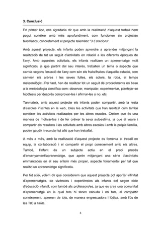 3. Conclusió
En primer lloc, ens agradaria dir que amb la realització d’aquest treball hem
pogut conèixer amb més aprofundiment, com funcionen els projectes
telemàtics, concretament el projecte telemàtic “3 Estacions”.
Amb aquest projecte, els infants poden aprendre a aprendre mitjançant la
realització de tot un seguit d’activitats en relació a les diferents èpoques de
l’any. Amb aquestes activitats, els infants realitzen un aprenentatge molt
significatiu ja que partint del seu interès, treballen un tema o aspecte que
canvia segons l’estació de l’any com són els fruits/fruites d’aquella estació, com
canvien els arbres i les seves fulles, els colors, la roba, el temps
meteorològic...Per tant, han de realitzar tot un seguit de procediments en base
a la metodologia científica com: observar, manipular, experimentar, plantejar-se
hipòtesis per després comprovar-les i afirmar-les o no, etc.
Tanmateix, amb aquest projecte els infants poden compartir, amb la resta
d’escoles inscrites en la web, totes les activitats que han realitzat com també
conèixer les activitats realitzades per les altres escoles. Creiem que és una
manera de motivar-los i de fer créixer la seva autoestima, ja que al veure i
compartir els resultats i les activitats amb altres escoles i amb la pròpia família,
poden gaudir i recordar tot allò que han treballat.
A més a més, amb la realització d’aquest projecte es fomenta el treball en
equip, la col·laboració i el compartir el propi coneixement amb els altres.
També,

l’infant

és

un

subjecte

actiu

en

el

propi

procés

d’ensenyament/aprenentatge, que aprèn mitjançant una sèrie d’activitats
emmarcades en el seu entorn més proper, aspecte fonamental per tal que
realitzi un aprenentatge significatiu.
Per tot això, volem dir que considerem que aquest projecte pot aportar infinitat
d’aprenentatges, de vivències i experiències als infants del segon cicle
d’educació infantil, com també als professors/es, ja que es crea una comunitat
d’aprenentatge en la qual tots hi tenen cabuda i on tots, al compartir
coneixement, aprenen de tots, de manera engrescadora i lúdica, amb l’ús de
les TIC a l’aula.
4

 