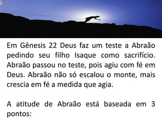 Em Gênesis 22 Deus faz um teste a Abraão pedindo seu filho Isaque como sacrifício. Abraão passou no teste, pois agiu com fé em Deus. Abraão não só escalou o monte, mais crescia em fé a medida que agia.A atitude de Abraão está baseada em 3 pontos: