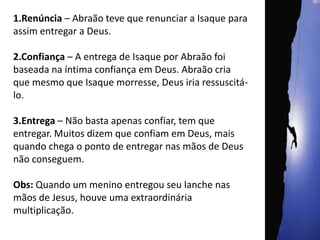 1.Renúncia – Abraão teve que renunciar a Isaque para assim entregar a Deus.2.Confiança – A entrega de Isaque por Abraão foi baseada na íntima confiança em Deus. Abraão cria que mesmo que Isaque morresse, Deus iria ressuscitá-lo.3.Entrega – Não basta apenas confiar, tem que entregar. Muitos dizem que confiam em Deus, mais quando chega o ponto de entregar nas mãos de Deus não conseguem.Obs: Quando um menino entregou seu lanche nas mãos de Jesus, houve uma extraordinária multiplicação.