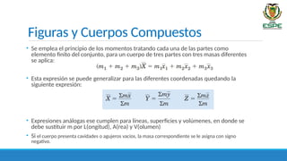 Figuras y Cuerpos Compuestos
• Se emplea el principio de los momentos tratando cada una de las partes como
elemento finito del conjunto, para un cuerpo de tres partes con tres masas diferentes
se aplica:
• Esta expresión se puede generalizar para las diferentes coordenadas quedando la
siguiente expresión:
• Expresiones análogas ese cumplen para líneas, superficies y volúmenes, en donde se
debe sustituir m por L(ongitud), A(rea) y V(olumen)
• Si el cuerpo presenta cavidades o agujeros vacíos, la masa correspondiente se le asigna con signo
negativo.
 
