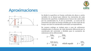 Aproximaciones
Se divide la superficie en franjas verticales de altura y ancho
variables (si se desea) para obtener los momentos de cada
elemento de superficie, multiplicamos el área A de cada franja
por las coordenadas Xc, Yc de su centroide. La suma de los
momentos de todas las franjas dividida por el área total de las
franjas nos dará la coordenada centroidal correspondiente.
De manera análoga se trabaja para e caso de volúmenes
multiplicando el volumen de cada elemento diferencial por la
coordenada del centroide y dividido para la sumatoria de
volúmenes de los diferenciales
 