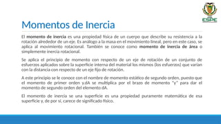 Momentos de Inercia
El momento de inercia es una propiedad física de un cuerpo que describe su resistencia a la
rotación alrededor de un eje. Es análogo a la masa en el movimiento lineal, pero en este caso, se
aplica al movimiento rotacional. También se conoce como momento de inercia de área o
simplemente inercia rotacional.
Se aplica el principio de momento con respecto de un eje de rotación de un conjunto de
esfuerzos aplicados sobre la superficie interna del material los mismos (los esfuerzos) que varían
con la distancia con respecto de un eje fijo de rotación.
A este principio se le conoce con el nombre de momento estático de segundo orden, puesto que
el momento de primer orden y.dA se multiplica por el brazo de momento “y” para dar el
momento de segundo orden del elemento dA.
El momento de inercia se una superficie es una propiedad puramente matemática de esa
superficie y, de por sí, carece de significado físico.
 