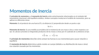 Momentos de Inercia
El principio de momentos y el momento de inercia están estrechamente relacionados en el contexto del
movimiento rotacional y del equilibrio estático. Ambos conceptos involucran el análisis de momentos, pero se
aplican en diferentes áreas:
Momento: Es el producto de una fuerza (F) y la distancia (r) perpendicular desde un punto o eje:
M=F r
⋅
Momento de Inercia: Es una medida acumulativa de la resistencia de una masa o área a rotar respecto a un
eje. Se calcula sumando (o integrando) productos de las masas o áreas por el cuadrado de su distancia al eje:
I=∫r2
dm o I=∫y2
dA
El principio de momentos describe cómo actúan las fuerzas (y sus momentos) para causar rotación o
equilibrio
El momento de inercia determina cuánto resiste un cuerpo (debido a su distribución de masa o área)
esa rotación causada por los momentos
 