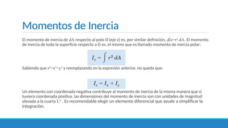 Momentos de Inercia
El momento de inercia de dA respecto al polo O (eje z) es, por similar definición, dIz=r2
.dA. El momento
de inercia de toda la superficie respecto a O es, el mismo que es llamado momento de inercia polar:
Sabiendo que r2
=x2
+y2
y reemplazando en la expresión anterior, no queda que:
Un elemento con coordenada negativa contribuye al momento de inercia de la misma manera que si
tuviera coordenada positiva, las dimensiones del momento de inercia son con unidades de magnitud
elevada a la cuarta L4
. Es recomendable elegir un elemento diferencial que ayude a simplificar la
integración.
 