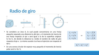 Radio de giro
• Se considera un área A, la cual puede concentrarse en una franja
pequeña separada una distancia kx del eje x, el momento de inercia de
esa franja respecto al eje x será igual a la de la superficie original:
Ix=kx2
A, de donde la distancia kx recibe el nombre de radio de giro
respecto al eje x. Lo mismo sucede si se hace el ejercicio con respecto al
eje y.
• En una corona circular de espesor muy pequeño el momento de inercia
polar será Iz=Kz2
A
 