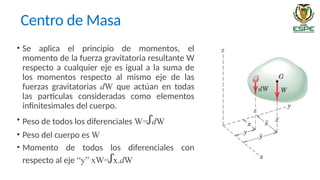 Centro de Masa
• Se aplica el principio de momentos, el
momento de la fuerza gravitatoria resultante W
respecto a cualquier eje es igual a la suma de
los momentos respecto al mismo eje de las
fuerzas gravitatorias dW que actúan en todas
las partículas consideradas como elementos
infinitesimales del cuerpo.
• Peso de todos los diferenciales W=ꭍdW
• Peso del cuerpo es W
• Momento de todos los diferenciales con
respecto al eje “y” xW=ꭍx.dW
 
