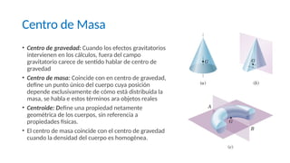 Centro de Masa
• Centro de gravedad: Cuando los efectos gravitatorios
intervienen en los cálculos, fuera del campo
gravitatorio carece de sentido hablar de centro de
gravedad
• Centro de masa: Coincide con en centro de gravedad,
define un punto único del cuerpo cuya posición
depende exclusivamente de cómo está distribuida la
masa, se habla e estos términos ara objetos reales
• Centroide: Define una propiedad netamente
geométrica de los cuerpos, sin referencia a
propiedades físicas.
• El centro de masa coincide con el centro de gravedad
cuando la densidad del cuerpo es homogénea.
 