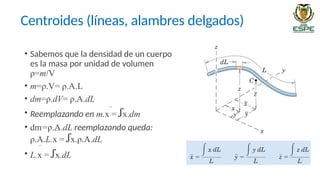• Sabemos que la densidad de un cuerpo
es la masa por unidad de volumen
ρ=m/V
• m=ρ.V= ρ.A.L
• dm=ρ.dV= ρ.A.dL
• Reemplazando en m.x = ꭍx.dm
• dm=ρ.A.dL reemplazando queda:
ρ.A.L.x = ꭍx.ρ.A.dL
• L.x = ꭍx.dL
Centroides (líneas, alambres delgados)
 