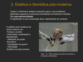 2. Estética e Semiótica pós-moderna Tratam o fenômeno estético enquanto signo; mas enfatizam diferentes aspectos e estruturas semióticas do fenômeno artístico São  pós-estruturalistas O significado é uma construção ativa, dependente do contexto A estética pós-moderna se centra entorno de: Tempo e evento Velocidade, aceleração e desaparição  Relações de poder Simulacro Estratégias de guerra Hibridação  Estética do pós-humano Xiao - Yu  "Ran" partes de corpos de animais e humanos   combinados 