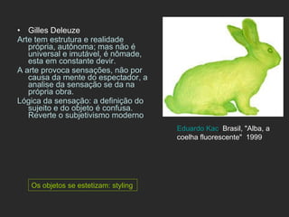 Gilles Deleuze Arte tem estrutura e realidade própria, autônoma; mas não é universal e imutável, é nômade, esta em constante devir. A arte provoca sensações, não por causa da mente do espectador, a analise da sensação se da na própria obra. Lógica da sensação: a definição do sujeito e do objeto é confusa. Reverte o subjetivismo moderno Os objetos se estetizam: styling Eduardo Kac ,  Brasil, "Alba, a coelha fluorescente"  1999  