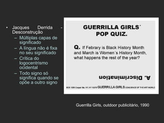 Jacques Derrida - Desconstrução Múltiplas capas de significado A língua não é fixa no seu significado Crítica do logocentrismo ocidental Todo signo só significa quando se opõe a outro signo Guerrilla Girls, outdoor publicitário, 1990   