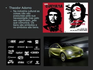 Theodor Adorno Na indústria cultural as coisas não são possuídas pela sua necessidade mas pelo seu significado, pelo que comunica. Os bens são símbolos e os símbolos são bens. 