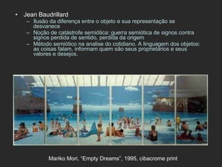 Jean Baudrillard Ilusão da diferença entre o objeto e sua representação se desvanece Noção de catástrofe semiótica: guerra semiótica de signos contra signos perdida de sentido, perdida da origem Método semiótico na analise do cotidiano. A linguagem dos objetos: as coisas falam, informam quem são seus proprietários e seus valores e desejos. Mariko Mori, “Empty Dreams”, 1995, cibacrome print   