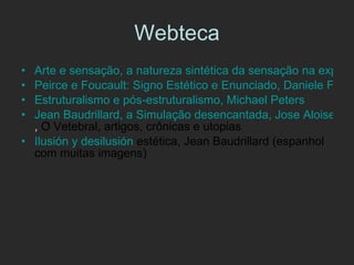 Webteca Arte e sensação, a natureza sintética da sensação na experiência artística segundo Deleuze, por Eduardo Cardoso Braga Peirce e Foucault: Signo Estético e Enunciado, Daniele Fernandes Estruturalismo e pós-estruturalismo, Michael  Peters Jean Baudrillard, a Simulação desencantada, Jose Aloise Bahia ,  O Vetebral, artigos, crônicas e utopias Ilusión  y  desilusión  estética, Jean Baudrillard  (espanhol com muitas imagens) 