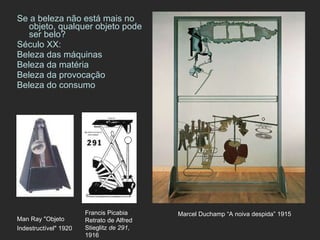 Se a beleza não está mais no objeto, qualquer objeto pode ser belo? Século XX: Beleza das máquinas Beleza da matéria Beleza da provocação Beleza do consumo Marcel Duchamp “A noiva despida” 1915 Man Ray "Objeto Indestructível" 1920   Francis Picabia  Retrato de Alfred Stieglitz  de 291 , 1916  