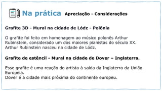 Na prática Apreciação - Considerações
Grafite 3D - Mural na cidade de Lódz - Polônia
O grafite foi feito em homenagem ao músico polonês Arthur
Rubinstein, considerado um dos maiores pianistas do século XX.
Arthur Rubinstein nasceu na cidade de Lódz.
Grafite de estêncil - Mural na cidade de Dover – Inglaterra.
Esse grafite é uma reação do artista à saída da Inglaterra da União
Europeia.
Dover é a cidade mais próxima do continente europeu.
 