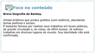 Foco no conteúdo
Breve biografia de Banksy.
Artista britânico que produz grafites (com estêncil), abordando
temas políticos e sociais.
É bastante famoso por realizar seus trabalhos em locais públicos,
de grande circulação e, às vezes, de difícil acesso. Já realizou
trabalhos em diversos lugares do mundo. Sua identidade não está
confirmada.
 