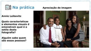 Na prática Apreciação de imagem
Annie Leibovitz
Quais características
e elementos visuais d
emonstram qual é o
estilo desta
fotografia?
Alguém sabe quem
são essas pessoas?
 