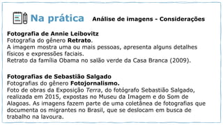 Na prática Análise de imagens - Considerações
Fotografia de Annie Leibovitz
Fotografia do gênero Retrato.
A imagem mostra uma ou mais pessoas, apresenta alguns detalhes
físicos e expressões faciais.
Retrato da família Obama no salão verde da Casa Branca (2009).
Fotografias de Sebastião Salgado
Fotografias do gênero Fotojornalismo.
Foto de obras da Exposição Terra, do fotógrafo Sebastião Salgado,
realizada em 2015, expostas no Museu da Imagem e do Som de
Alagoas. As imagens fazem parte de uma coletânea de fotografias que
documenta os migrantes no Brasil, que se deslocam em busca de
trabalho na lavoura.
 
