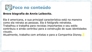 Foco no conteúdo
Breve biografia de Annie Leibovitz.
Ela é americana, e sua principal característica está na maneira
como ela retrata as pessoas. Ela é fotógrafa retratista.
Trabalhou e trabalha para revistas importantes e seu estilo
contribuiu e ainda contribui para a construção de suas identidades
visuais.
Atualmente, trabalha com artistas e para a Companhia Disney.
 