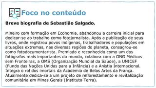 Foco no conteúdo
Breve biografia de Sebastião Salgado.
Mineiro com formação em Economia, abandonou a carreira inicial para
dedicar-se ao trabalho como fotojornalista. Após a publicação de seus
livros, onde registrou povos indígenas, trabalhadores e populações em
situações extremas, nas diversas regiões do planeta, consagrou-se
como fotodocumentarista. Premiado e reconhecido como um dos
fotógrafos mais importantes do mundo, colabora com a ONG Médicos
sem Fronteiras, a OMS (Organização Mundial da Saúde), a UNICEF
(Fundo das Nações Unidas para a Infância) e a Anistia Internacional.
Integra o rol dos imortais da Academia de Belas Artes da França.
Atualmente dedica-se a um projeto de reflorestamento e revitalização
comunitária em Minas Gerais (Instituto Terra).
 