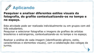 Aplicando
Pesquisar e analisar diferentes estilos visuais da
fotografia, do grafite contextualizando-os no tempo e
no espaço.
Esta atividade pode ser realizada individualmente ou em grupos com até
três estudantes;
Pesquisar e selecionar fotografias e imagens de grafites de artistas
brasileiros e estrangeiros, contextualizando-as no tempo e no espaço;
Realizar a análise de cada imagem (identificando gênero, estilo,
características e elementos visuais), com a colaboração dos colegas da
turma;
 