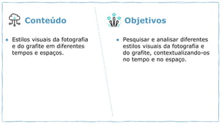 ● Estilos visuais da fotografia
e do grafite em diferentes
tempos e espaços.
● Pesquisar e analisar diferentes
estilos visuais da fotografia e
do grafite, contextualizando-os
no tempo e no espaço.
Conteúdo Objetivos
 