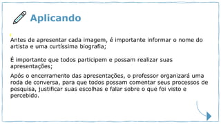 Aplicando
Antes de apresentar cada imagem, é importante informar o nome do
artista e uma curtíssima biografia;
É importante que todos participem e possam realizar suas
apresentações;
Após o encerramento das apresentações, o professor organizará uma
roda de conversa, para que todos possam comentar seus processos de
pesquisa, justificar suas escolhas e falar sobre o que foi visto e
percebido.
 